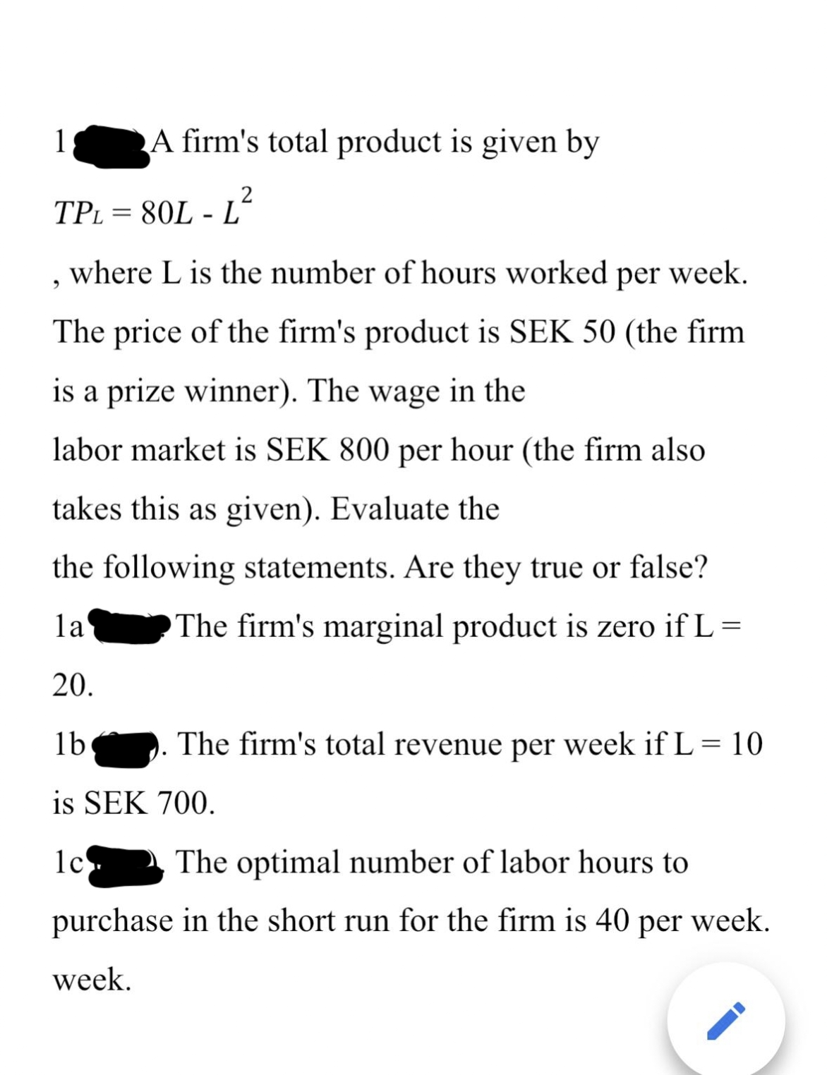 1
A firm's total product is given by
9
2
TPL=80L-L
where L is the number of hours worked per week.
The price of the firm's product is SEK 50 (the firm
is a prize winner). The wage in the
labor market is SEK 800 per hour (the firm also
takes this as given). Evaluate the
the following statements. Are they true or false?
The firm's marginal product is zero if L =
la
20.
lb
is SEK 700.
lc
. The firm's total revenue per week if L = 10
The optimal number of labor hours to
purchase in the short run for the firm is 40 per week.
week.