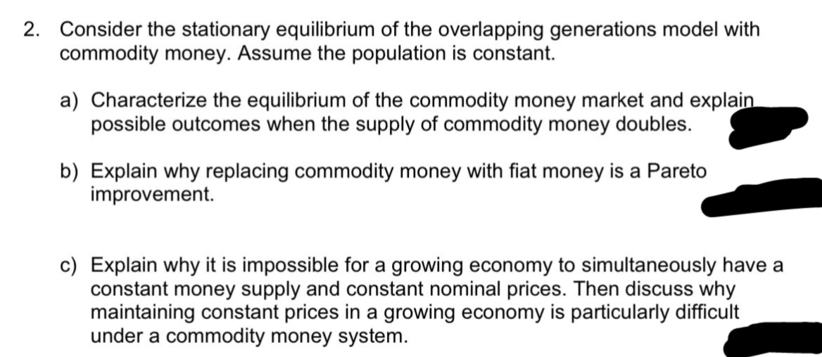 2. Consider the stationary equilibrium of the overlapping generations model with
commodity money. Assume the population is constant.
a) Characterize the equilibrium of the commodity money market and explain
possible outcomes when the supply of commodity money doubles.
b) Explain why replacing commodity money with fiat money is a Pareto
improvement.
c) Explain why it is impossible for a growing economy to simultaneously have a
constant money supply and constant nominal prices. Then discuss why
maintaining constant prices in a growing economy is particularly difficult
under a commodity money system.