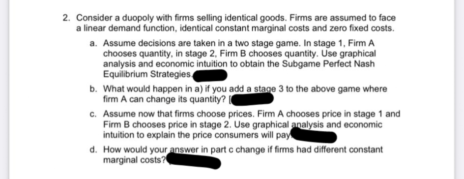 2. Consider a duopoly with firms selling identical goods. Firms are assumed to face
a linear demand function, identical constant marginal costs and zero fixed costs.
a. Assume decisions are taken in a two stage game. In stage 1, Firm A
chooses quantity, in stage 2, Firm B chooses quantity. Use graphical
analysis and economic intuition to obtain the Subgame Perfect Nash
Equilibrium Strategies.
b. What would happen in a) if you add a stage 3 to the above game where
firm A can change its quantity?
c. Assume now that firms choose prices. Firm A chooses price in stage 1 and
Firm B chooses price in stage 2. Use graphical analysis and economic
intuition to explain the price consumers will pay
d. How would your answer in part c change if firms had different constant
marginal costs?