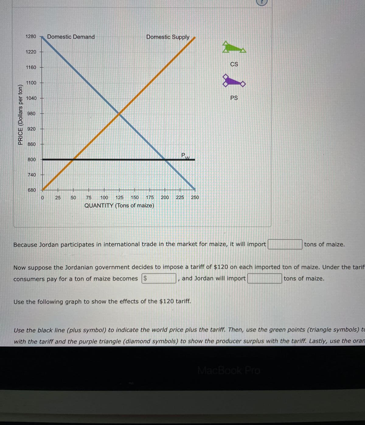 PRICE (Dollars per ton)
1280 Domestic Demand
1220
1160 -
1100
1040 -
980
920
860
800
740
680
0
25 50
Domestic Supply
P.
W
+
+
75 100 125 150 175 200 225 250
QUANTITY (Tons of maize)
人。
CS
Use the following graph to show the effects of the $120 tariff.
☆
PS
Because Jordan participates in international trade in the market for maize, it will import
Now suppose the Jordanian government decides to impose a tariff of $120 on each imported ton of maize. Under the tarif
consumers pay for a ton of maize becomes $
and Jordan will import
tons of maize.
tons of maize.
Use the black line (plus symbol) to indicate the world price plus the tariff. Then, use the green points (triangle symbols) to
with the tariff and the purple triangle (diamond symbols) to show the producer surplus with the tariff. Lastly, use the oran
MacBook Pro