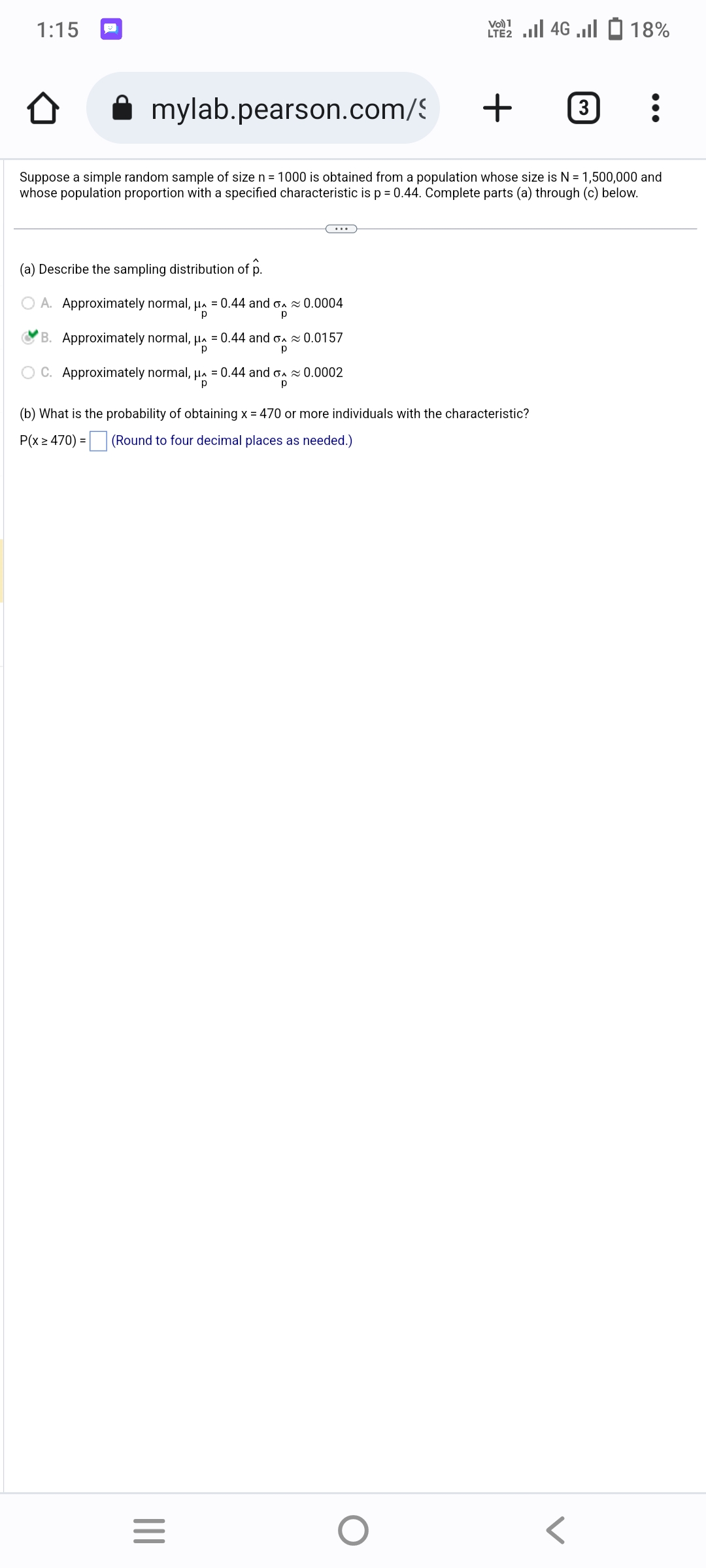 1:15
(a) Describe the sampling distribution of p.
A. Approximately normal, μ = 0.44 and o≈ 0.0004
р
р
0.0157
C. Approximately normal, μ = 0.44 and o≈ 0.0002
p
р
mylab.pearson.com/
+
Suppose a simple random sample of size n = 1000 is obtained from a population whose size is N = 1,500,000 and
whose population proportion with a specified characteristic is p = 0.44. Complete parts (a) through (c) below.
B. Approximately normal, μ = 0.44 and o
р
р
(b) What is the probability of obtaining x = 470 or more individuals with the characteristic?
P(x ≥ 470) = (Round to four decimal places as needed.)
|||
VO) 1
22 ... 46 ... - 18%
=
O
3] :