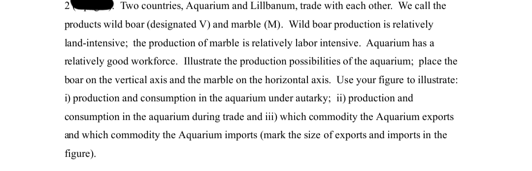 Two countries, Aquarium and Lillbanum, trade with each other. We call the
products wild boar (designated V) and marble (M). Wild boar production is relatively
land-intensive; the production of marble is relatively labor intensive. Aquarium has a
relatively good workforce. Illustrate the production possibilities of the aquarium; place the
boar on the vertical axis and the marble on the horizontal axis. Use your figure to illustrate:
i) production and consumption in the aquarium under autarky; ii) production and
consumption in the aquarium during trade and iii) which commodity the Aquarium exports
and which commodity the Aquarium imports (mark the size of exports and imports in the
figure).