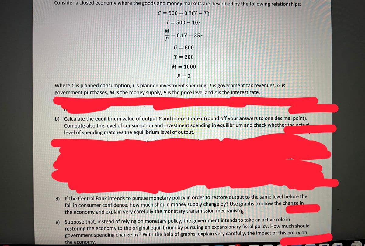 Consider a closed economy where the goods and money markets are described by the following relationships:
C = 500+ 0.8(Y-T)
I= 500-10r
-
M
P
=
= 0.1Y - 35r
G = 800
T = 200
M = 1000
P = 2
Where C is planned consumption, / is planned investment spending, T is government tax revenues, G is
government purchases, M is the money supply, P is the price level and r is the interest rate.
b) Calculate the equilibrium value of output Y and interest rate r (round off your answers to one decimal point).
Compute also the level of consumption and investment spending in equilibrium and check whether the actual
level of spending matches the equilibrium level of output.
d) If the Central Bank intends to pursue monetary policy in order to restore output to the same level before the
fall in consumer confidence, how much should money supply change by? Use graphs to show the change in
the economy and explain very carefully the monetary transmission mechanism
e) Suppose that, instead of relying on monetary policy, the government intends to take an active role in
restoring the economy to the original equilibrium by pursuing an expansionary fiscal policy. How much should
government spending change by? With the help of graphs, explain very carefully, the impact of this policy on
the economy.