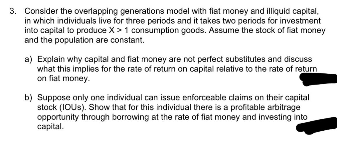 3. Consider the overlapping generations model with fiat money and illiquid capital,
in which individuals live for three periods and it takes two periods for investment
into capital to produce X > 1 consumption goods. Assume the stock of fiat money
and the population are constant.
a) Explain why capital and fiat money are not perfect substitutes and discuss
what this implies for the rate of return on capital relative to the rate of return
on fiat money.
b) Suppose only one individual can issue enforceable claims on their capital
stock (IOUS). Show that for this individual there is a profitable arbitrage
opportunity through borrowing at the rate of fiat money and investing into
capital.