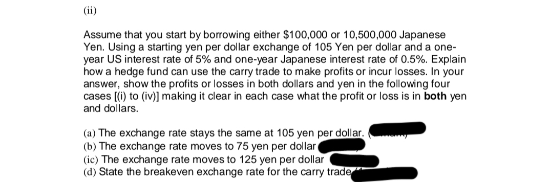 (ii)
Assume that you start by borrowing either $100,000 or 10,500,000 Japanese
Yen. Using a starting yen per dollar exchange of 105 Yen per dollar and a one-
year US interest rate of 5% and one-year Japanese interest rate of 0.5%. Explain
how a hedge fund can use the carry trade to make profits or incur losses. In your
answer, show the profits or losses in both dollars and yen in the following four
cases [(i) to (iv)] making it clear in each case what the profit or loss is in both yen
and dollars.
(a) The exchange rate stays the same at 105 yen per dollar.
(b) The exchange rate moves to 75 yen per dollar
(ic) The exchange rate moves to 125 yen per dollar
(d) State the breakeven exchange rate for the carry trade