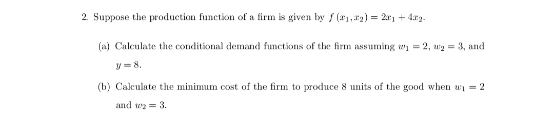 2. Suppose the production function of a firm is given by f (x1, x2) = 2x1 + 4x2.
(a) Calculate the conditional demand functions of the firm assuming w₁ = 2, W₂ = 3, and
y = 8.
(b) Calculate the minimum cost of the firm to produce 8 units of the good when w₁ = 2
and w2= 3.