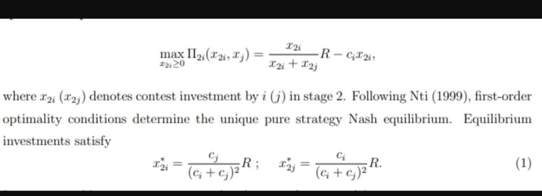 max II (2i, ₁) =
#2120
X2i
X2i
-R-C2i
+ x2j
where x2; (25) denotes contest investment by i (j) in stage 2. Following Nti (1999), first-order
optimality conditions determine the unique pure strategy Nash equilibrium. Equilibrium
investments satisfy
Cj
C₂
x²₁ = (a + c)²R; x ²₁ = (a + c)2 R.
X2i
Ꭱ
(1)