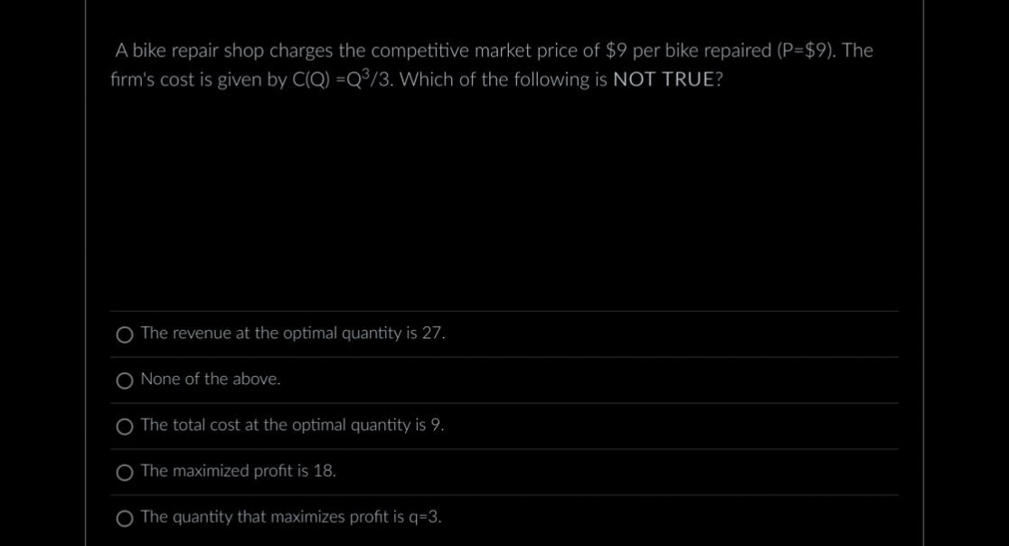 A bike repair shop charges the competitive market price of $9 per bike repaired (P=$9). The
firm's cost is given by C(Q) =Q³/3. Which of the following is NOT TRUE?
O The revenue at the optimal quantity is 27.
O None of the above.
O The total cost at the optimal quantity is 9.
The maximized profit is 18.
The quantity that maximizes profit is q=3.