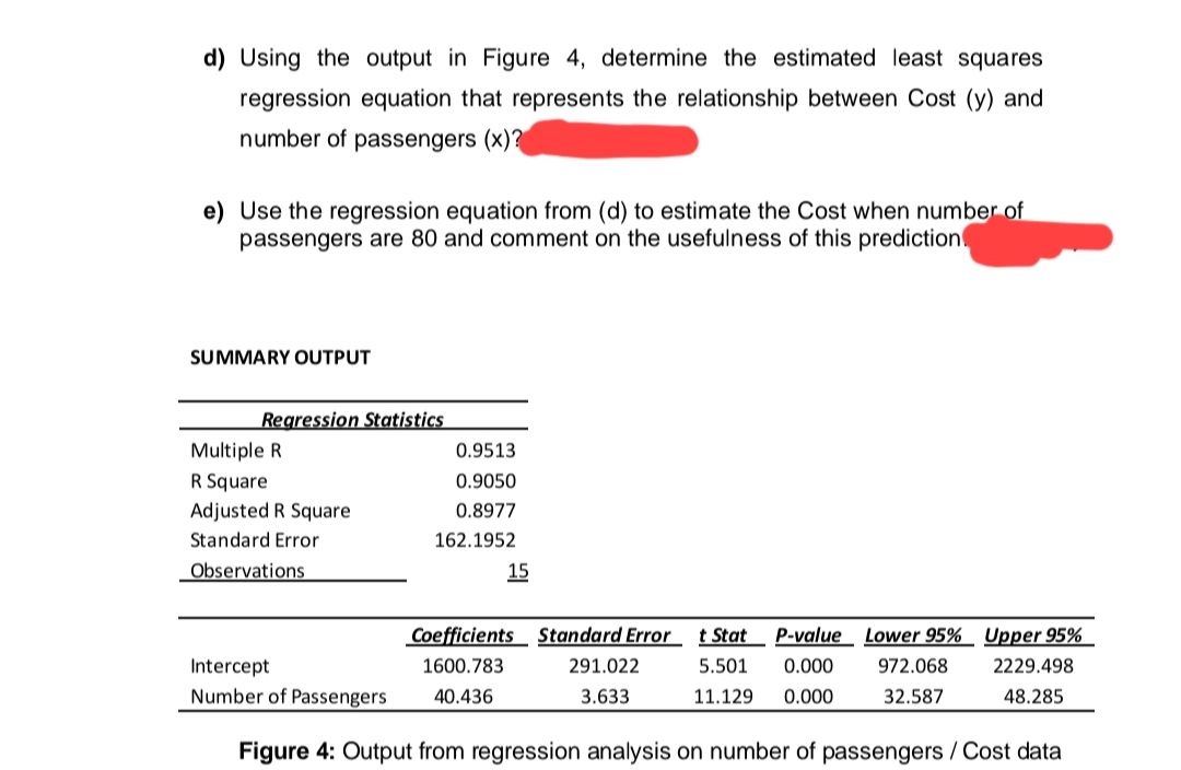 d) Using the output in Figure 4, determine the estimated least squares
regression equation that represents the relationship between Cost (y) and
number of passengers (x)?
e) Use the regression equation from (d) to estimate the Cost when number of
passengers are 80 and comment on the usefulness of this prediction
SUMMARY OUTPUT
Regression Statistics
Multiple R
R Square
Adjusted R Square
Standard Error
Observations
Intercept
Number of Passengers
0.9513
0.9050
0.8977
162.1952
15
Coefficients Standard Errort Stat
1600.783
40.436
P-value Lower 95% Upper 95%
5.501 0.000 972.068
11.129 0.000
32.587
291.022
3.633
2229.498
48.285
Figure 4: Output from regression analysis on number of passengers / Cost data