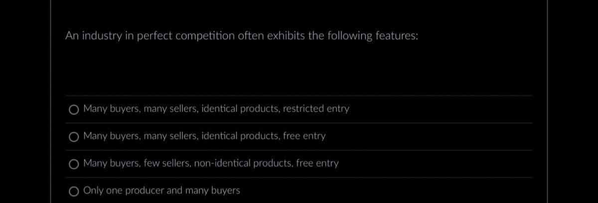 An industry in perfect competition often exhibits the following features:
O Many buyers, many sellers, identical products, restricted entry
O Many buyers, many sellers, identical products, free entry
Many buyers, few sellers, non-identical products, free entry
Only one producer and many buyers