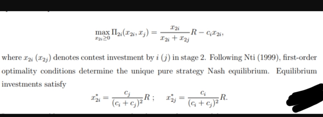 max II2i(2, ₁) =
#2120
X2i
X2i
-R-C2i
+ x2j
where x2; (2) denotes contest investment by i (j) in stage 2. Following Nti (1999), first-order
optimality conditions determine the unique pure strategy Nash equilibrium. Equilibrium
investments satisfy
C₂
x2 = (a + c)²R; x2 = (a + c)² R.
X2i
Ꭱ
c₂)²¹
