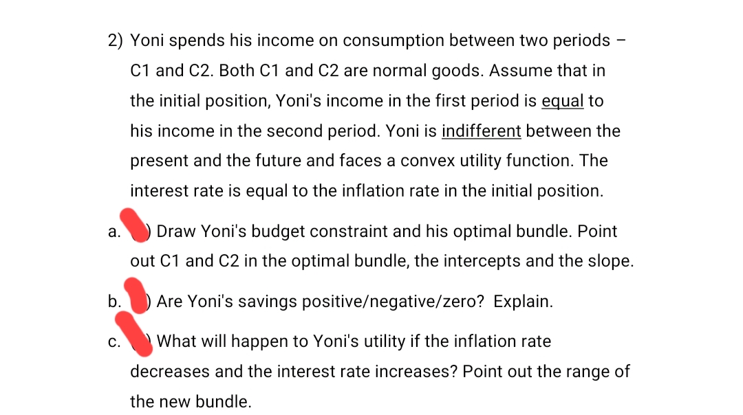 2) Yoni spends his income on consumption between two periods
C1 and C2. Both C1 and C2 are normal goods. Assume that in
the initial position, Yoni's income in the first period is equal to
his income in the second period. Yoni is indifferent between the
present and the future and faces a convex utility function. The
interest rate is equal to the inflation rate in the initial position.
a.
b.
C.
Draw Yoni's budget constraint and his optimal bundle. Point
out C1 and C2 in the optimal bundle, the intercepts and the slope.
Are Yoni's savings positive/negative/zero? Explain.
What will happen to Yoni's utility if the inflation rate
decreases and the interest rate increases? Point out the range of
the new bundle.