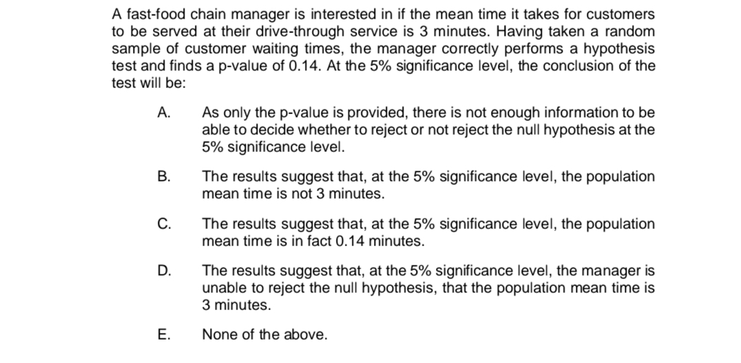 A fast-food chain manager is interested in if the mean time it takes for customers
to be served at their drive-through service is 3 minutes. Having taken a random
sample of customer waiting times, the manager correctly performs a hypothesis
test and finds a p-value of 0.14. At the 5% significance level, the conclusion of the
test will be:
A.
B.
C.
D.
E.
As only the p-value is provided, there is not enough information to be
able to decide whether to reject or not reject the null hypothesis at the
5% significance level.
The results suggest that, at the 5% significance level, the population
mean time is not 3 minutes.
The results suggest that, at the 5% significance level, the population
mean time is in fact 0.14 minutes.
The results suggest that, at the 5% significance level, the manager is
unable to reject the null hypothesis, that the population mean time is
3 minutes.
None of the above.