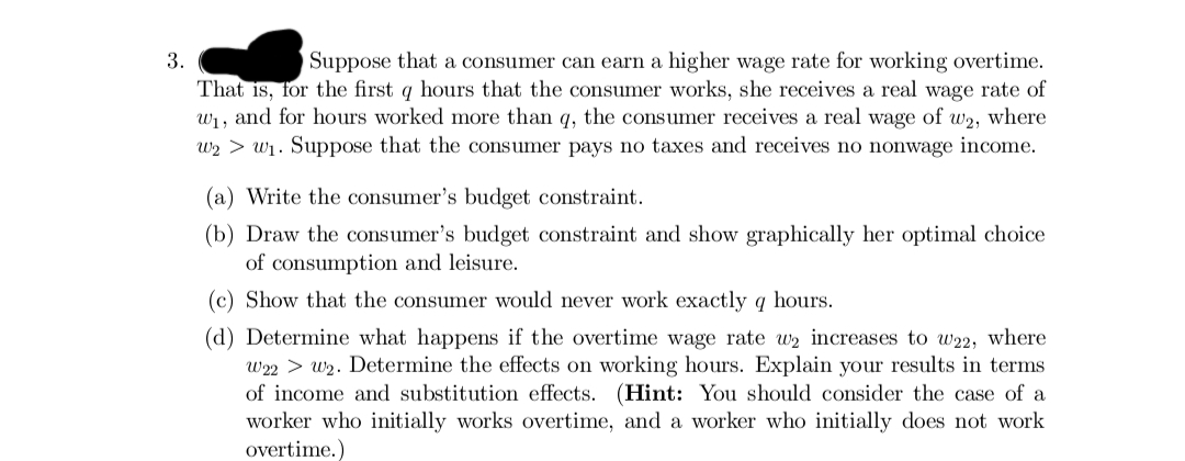 3.
Suppose that a consumer can earn a higher wage rate for working overtime.
That is, for the first q hours that the consumer works, she receives a real wage rate of
w₁, and for hours worked more than q, the consumer receives a real wage of w2, where
W₂ > W₁. Suppose that the consumer pays no taxes and receives no nonwage income.
(a) Write the consumer's budget constraint.
(b) Draw the consumer's budget constraint and show graphically her optimal choice
of consumption and leisure.
(c) Show that the consumer would never work exactly q hours.
(d) Determine what happens if the overtime wage rate w₂ increases to w22, where
W22 W₂. Determine the effects on working hours. Explain your results in terms
of income and substitution effects. (Hint: You should consider the case of a
worker who initially works overtime, and a worker who initially does not work
overtime.)