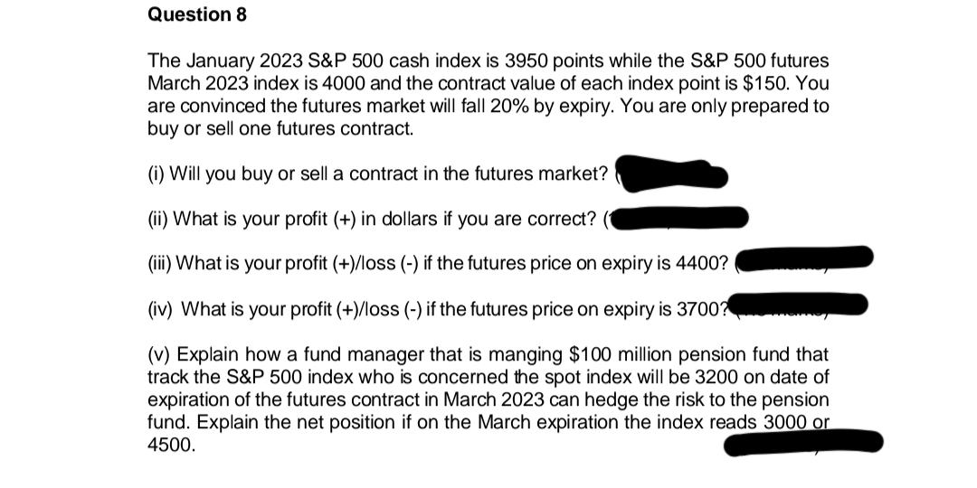 Question 8
The January 2023 S&P 500 cash index is 3950 points while the S&P 500 futures
March 2023 index is 4000 and the contract value of each index point is $150. You
are convinced the futures market will fall 20% by expiry. You are only prepared to
buy or sell one futures contract.
(i) Will you buy or sell a contract in the futures market?
(ii) What is your profit (+) in dollars if you are correct? (
(iii) What is your profit (+)/loss (-) if the futures price on expiry is 4400?
(iv) What is your profit (+)/loss (-) if the futures price on expiry is 3700?
(v) Explain how a fund manager that is manging $100 million pension fund that
track the S&P 500 index who is concerned the spot index will be 3200 on date of
expiration of the futures contract in March 2023 can hedge the risk to the pension
fund. Explain the net position if on the March expiration the index reads 3000 or
4500.