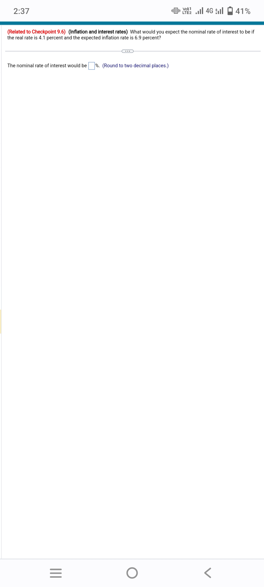 2:37
The nominal rate of interest would be%. (Round to two decimal places.)
(Related to Checkpoint 9.6) (Inflation and interest rates) What would you expect the nominal rate of interest to be if
the real rate is 4.1 percent and the expected inflation rate is 6.9 percent?
|||
=
Vo) 1
LTE2
O
4Gl 41%