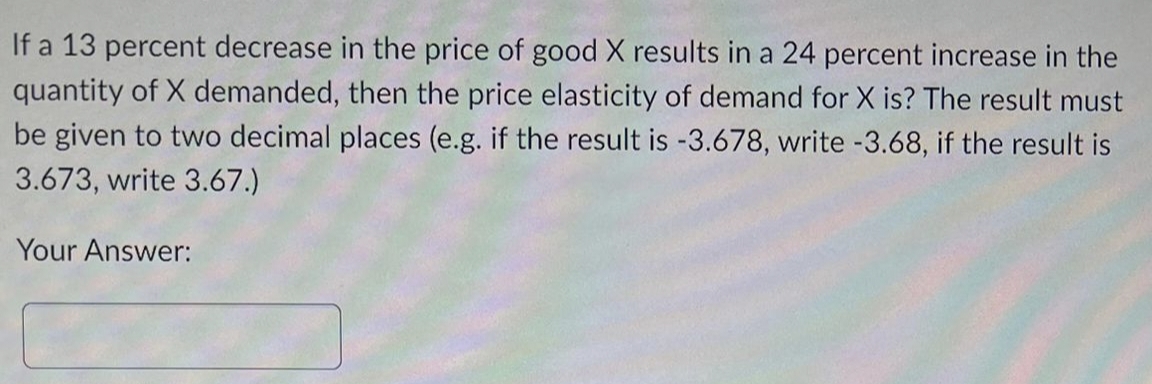 If a 13 percent decrease in the price of good X results in a 24 percent increase in the
quantity of X demanded, then the price elasticity of demand for X is? The result must
be given to two decimal places (e.g. if the result is -3.678, write -3.68, if the result is
3.673, write 3.67.)
Your Answer: