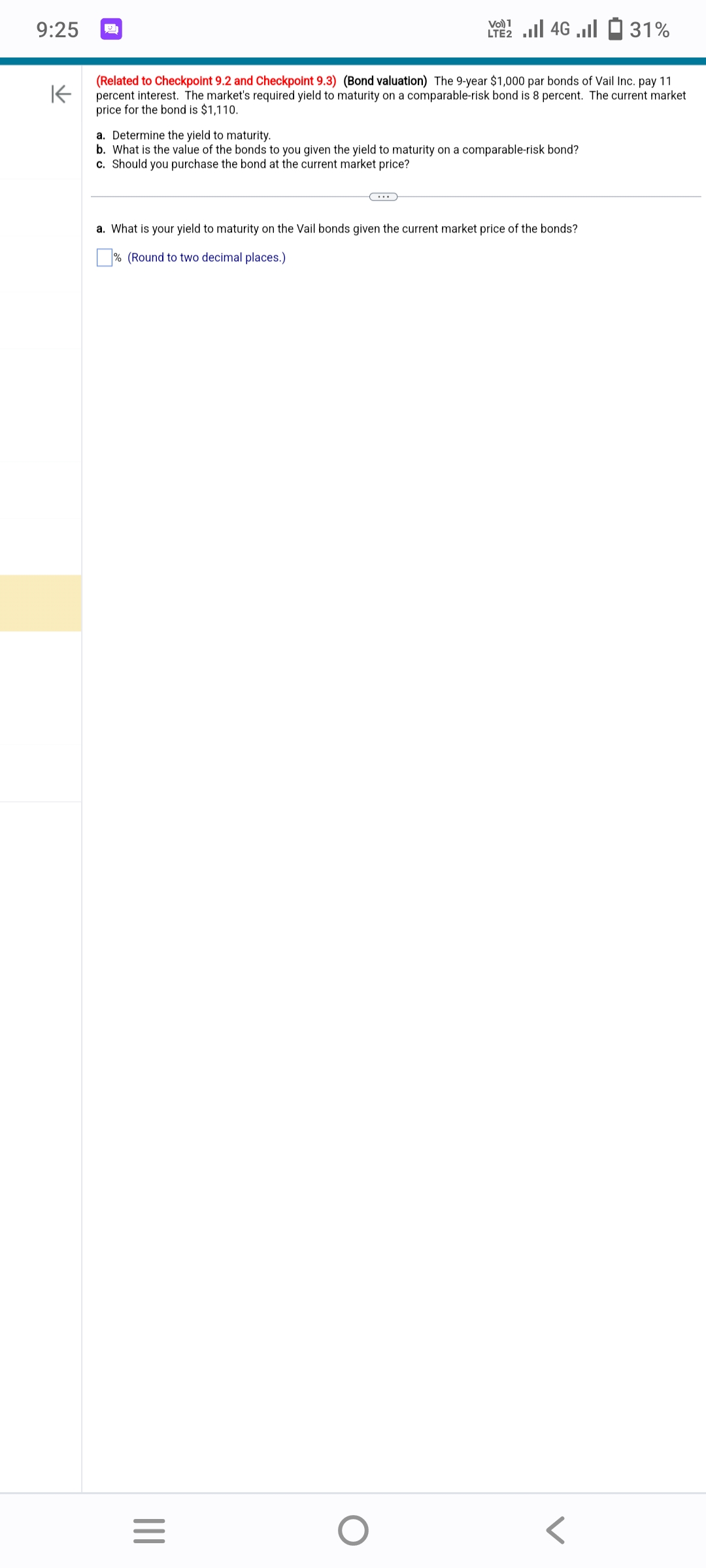 9:25
K
(Related to Checkpoint 9.2 and Checkpoint 9.3) (Bond valuation) The 9-year $1,000 par bonds of Vail Inc. pay 11
percent interest. The market's required yield to maturity on a comparable-risk bond is 8 percent. The current market
price for the bond is $1,110.
a. Determine the yield to maturity.
b. What is the value of the bonds to you given the yield to maturity on a comparable-risk bond?
c. Should you purchase the bond at the current market price?
|||
Vo) 1
2 ... 46 ... - 31%
(...)
a. What is your yield to maturity on the Vail bonds given the current market price of the bonds?
% (Round to two decimal places.)
=
O