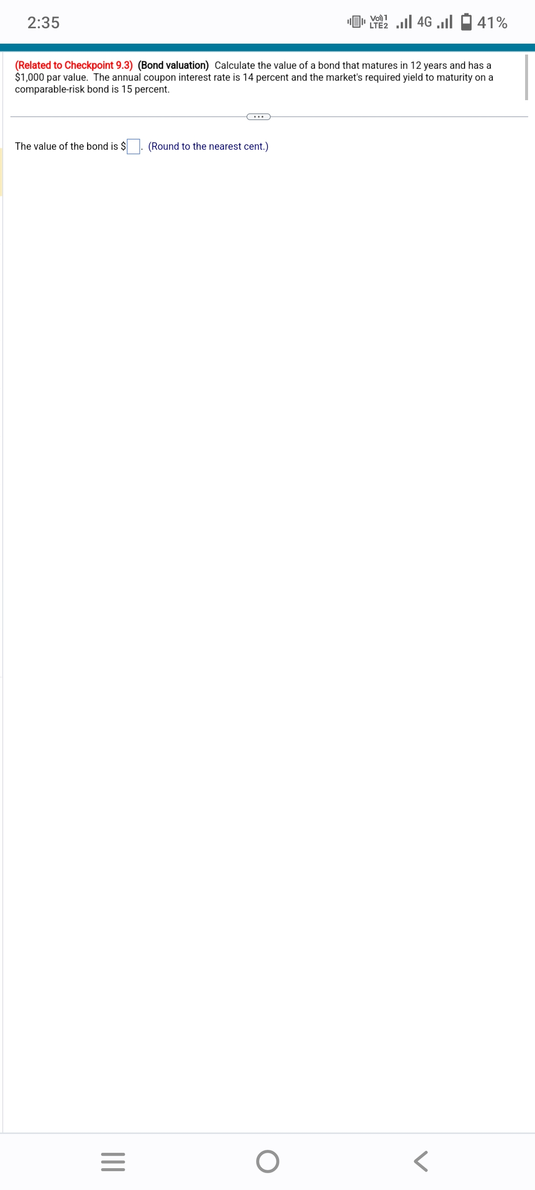2:35
The value of the bond is $
(Related to Checkpoint 9.3) (Bond valuation) Calculate the value of a bond that matures in 12 years and has a
$1,000 par value. The annual coupon interest rate is 14 percent and the market's required yield to maturity on a
comparable-risk bond is 15 percent.
|||
=
(Round to the nearest cent.)
[ 22 ... 46 ...
Vol) 1
LTE2
O
41%
