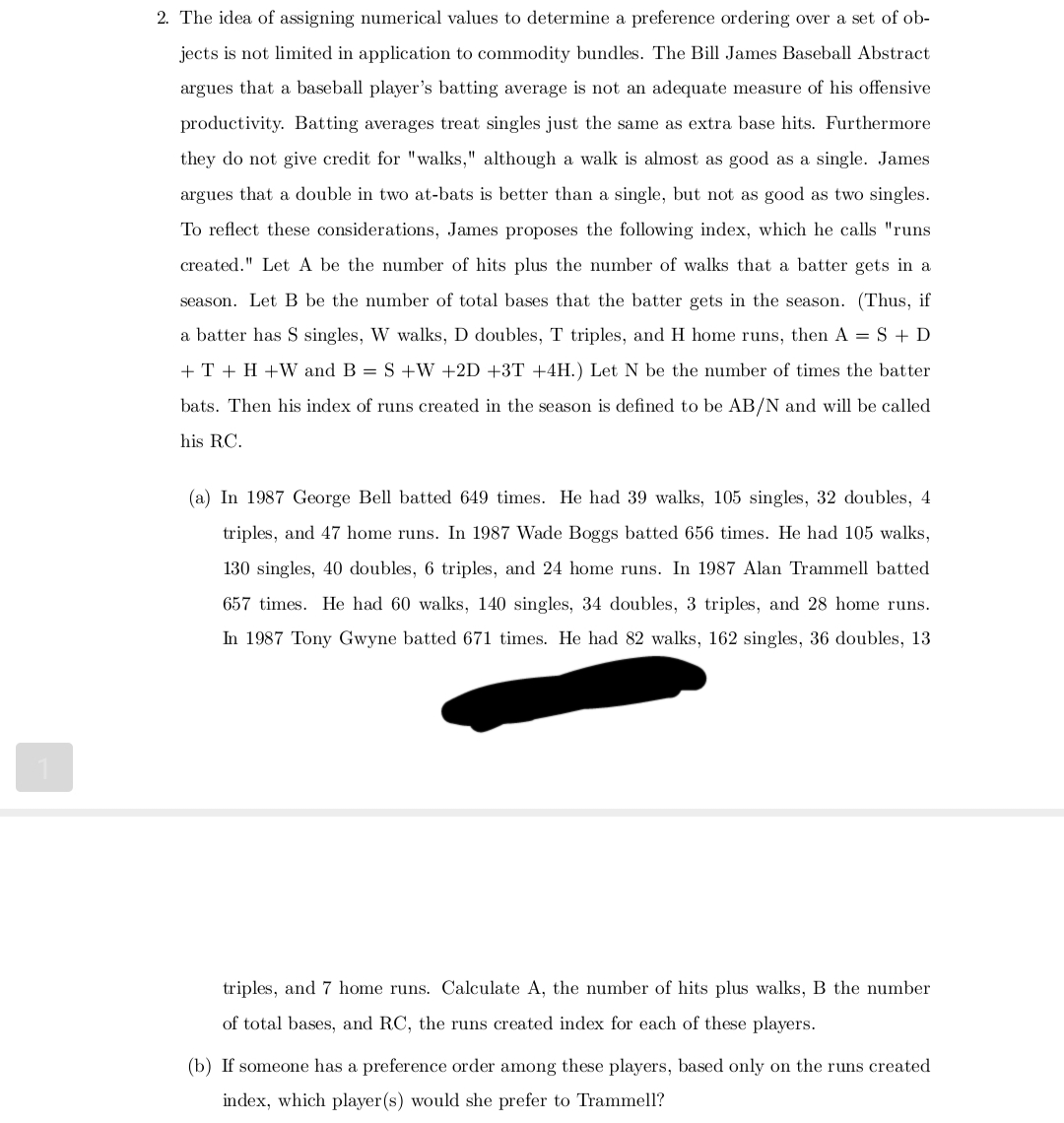 2. The idea of assigning numerical values to determine a preference ordering over a set of ob-
jects is not limited in application to commodity bundles. The Bill James Baseball Abstract
argues that a baseball player's batting average is not an adequate measure of his offensive
productivity. Batting averages treat singles just the same as extra base hits. Furthermore
they do not give credit for "walks," although a walk is almost as good as a single. James
argues that a double in two at-bats is better than a single, but not as good as two singles.
To reflect these considerations, James proposes the following index, which he calls "runs
created." Let A be the number of hits plus the number of walks that a batter gets in a
season. Let B be the number of total bases that the batter gets in the season. (Thus, if
a batter has S singles, W walks, D doubles, T triples, and H home runs, then A= S + D
+ T + H+W and B = S +W +2D +3T +4H.) Let N be the number of times the batter
bats. Then his index of runs created in the season is defined to be AB/N and will be called
his RC.
(a) In 1987 George Bell batted 649 times. He had 39 walks, 105 singles, 32 doubles, 4
triples, and 47 home runs. In 1987 Wade Boggs batted 656 times. He had 105 walks,
130 singles, 40 doubles, 6 triples, and 24 home runs. In 1987 Alan Trammell batted
657 times. He had 60 walks, 140 singles, 34 doubles, 3 triples, and 28 home runs.
In 1987 Tony Gwyne batted 671 times. He had 82 walks, 162 singles, 36 doubles, 13
triples, and 7 home runs. Calculate A, the number of hits plus walks, B the number
of total bases, and RC, the runs created index for each of these players.
(b) If someone has a preference order among these players, based only on the runs created
index, which player(s) would she prefer to Trammell?