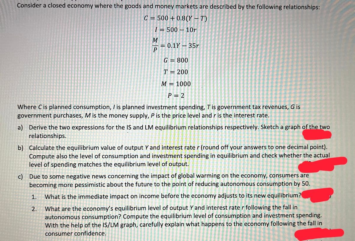 Consider a closed economy where the goods and money markets are described by the following relationships:
C = 500+ 0.8(Y - T)
I= 500-10r
M
b)
P
= 0.1Y - 35r
G = 800
T = 200
1.
2.
M
Where C is planned consumption, / is planned investment spending, T is government tax revenues, G is
government purchases, M is the money supply, P is the price level and r is the interest rate.
= 1000
P = 2
a) Derive the two expressions for the IS and LM equilibrium relationships respectively. Sketch a graph of the two
relationships.
Calculate the equilibrium value of output Y and interest rate r (round off your answers to one decimal point).
Compute also the level of consumption and investment spending in equilibrium and check whether the actual
level of spending matches the equilibrium level of output.
c) Due to some negative news concerning the impact of global warming on the economy, consumers are
becoming more pessimistic about the future to the point of reducing autonomous consumption by 50.
What is the immediate impact on income before the economy adjusts to its new equilibrium?
What are the economy's equilibrium level of output Y and interest rate r following the fall in
autonomous consumption? Compute the equilibrium level of consumption and investment spending.
With the help of the IS/LM graph, carefully explain what happens to the economy following the fall in
consumer confidence.