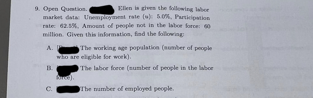 9. Open Question.
Ellen is given the following labor
market data: Unemployment rate (u): 5.0%, Participation
rate: 62.5%, Amount of people not in the labor force: 60
million. Given this information, find the following:
A. P
The working age population (number of people
who are eligible for work).
The labor force (number of people in the labor
B.
C.
force).
The number of employed people.