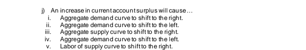 i.
j) An increase in current account surplus will cause...
Aggregate demand curve to shift to the right.
ii. Aggregate demand curve to shift to the left.
iii. Aggregate supply curve to shift to the right.
Aggregate demand curve to shift to the left.
Labor of supply curve to shift to the right.
iv.
V.