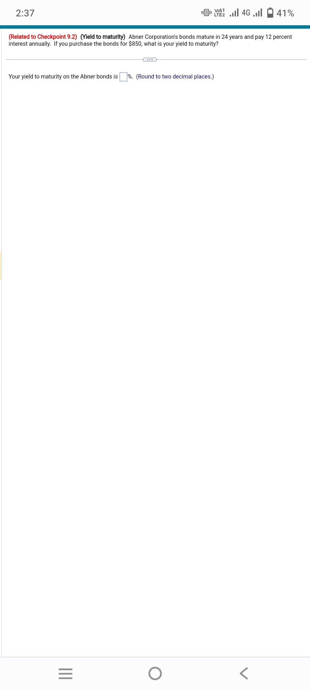 2:37
(Related to Checkpoint 9.2) (Yield to maturity) Abner Corporation's bonds mature in 24 years and pay 12 percent
interest annually. If you purchase the bonds for $850, what is your yield to maturity?
Your yield to maturity on the Abner bonds is %. (Round to two decimal places.)
|||
Vo) 1
[ 22 ... 46 ...
LTE2
=
O
41%