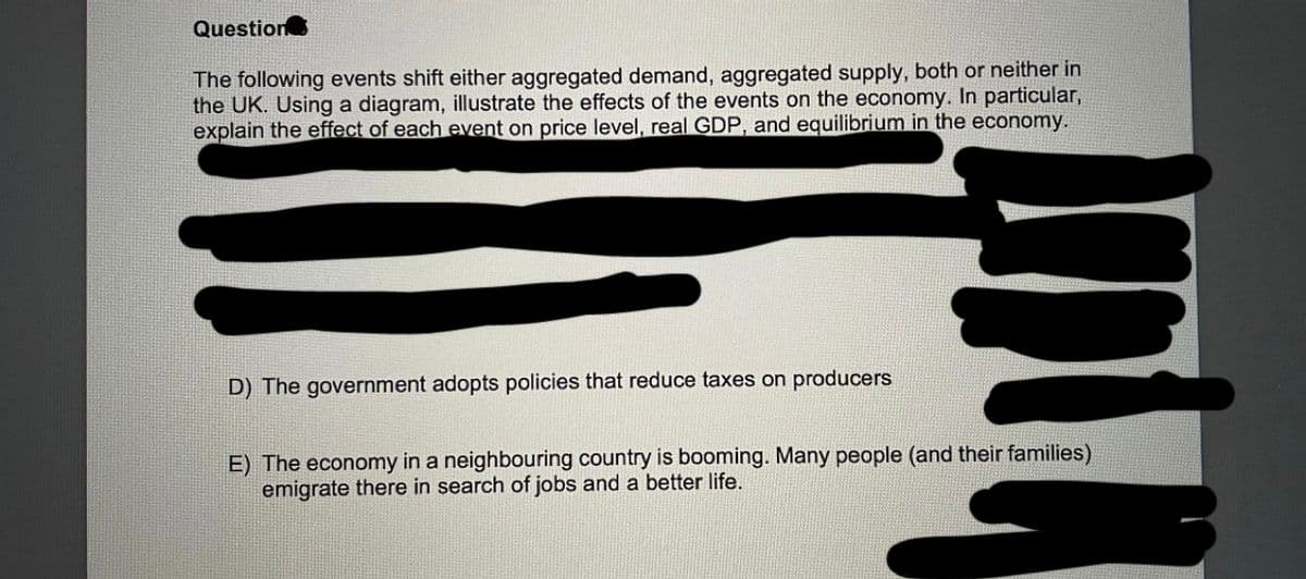 Question
The following events shift either aggregated demand, aggregated supply, both or neither in
the UK. Using a diagram, illustrate the effects of the events on the economy. In particular,
explain the effect of each event on price level, real GDP, and equilibrium in the economy.
D) The government adopts policies that reduce taxes on producers
E) The economy in a neighbouring country is booming. Many people (and their families)
emigrate there in search of jobs and a better life.