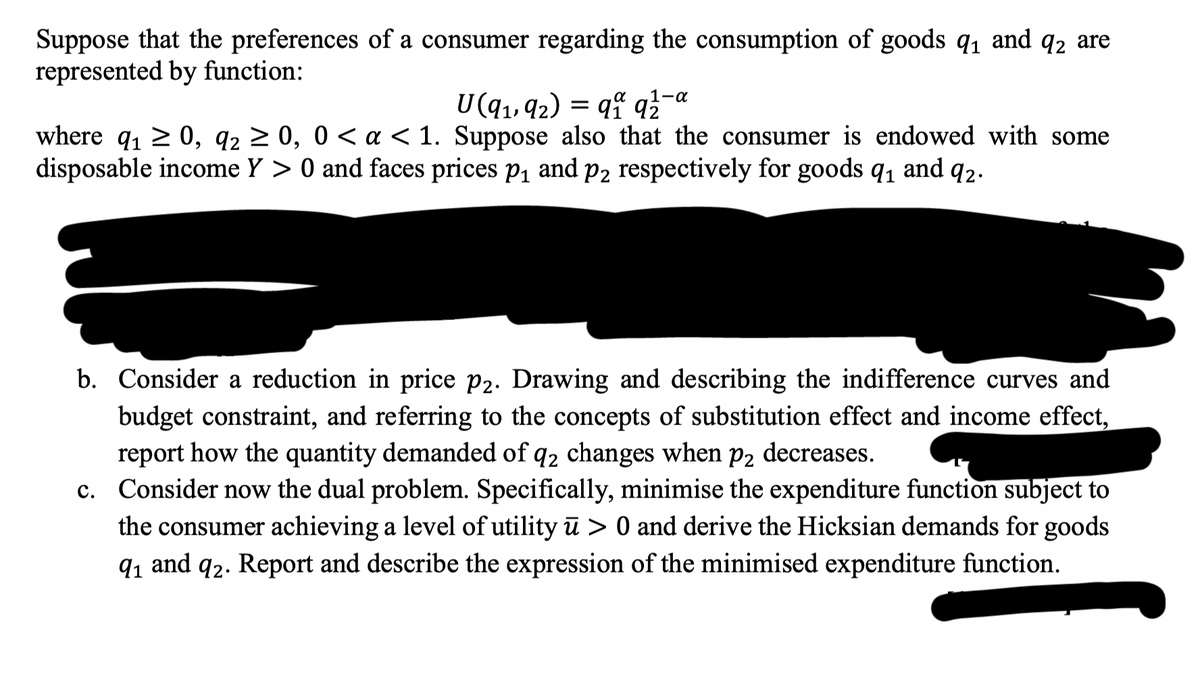 Suppose that the preferences of a consumer regarding the consumption of goods 9₁ and q2 are
represented by function:
1-α
U(9₁, 92) = 91 92
where q₁ ≥ 0, 9₂ ≥ 0, 0 < a < 1. Suppose also that the consumer is endowed with some
disposable income Y> 0 and faces prices p₁ and p2 respectively for goods 9₁ and 92.
b. Consider a reduction in price p2. Drawing and describing the indifference curves and
budget constraint, and referring to the concepts of substitution effect and income effect,
report how the quantity demanded of q2 changes when p2 decreases.
c. Consider now the dual problem. Specifically, minimise the expenditure function subject to
the consumer achieving a level of utility ū> 0 and derive the Hicksian demands for goods
9₁ and 92. Report and describe the expression of the minimised expenditure function.