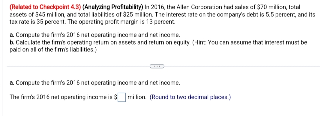 (Related to Checkpoint 4.3) (Analyzing Profitability) In 2016, the Allen Corporation had sales of $70 million, total
assets of $45 million, and total liabilities of $25 million. The interest rate on the company's debt is 5.5 percent, and its
tax rate is 35 percent. The operating profit margin is 13 percent.
a. Compute the firm's 2016 net operating income and net income.
b. Calculate the firm's operating return on assets and return on equity. (Hint: You can assume that interest must be
paid on all of the firm's liabilities.)
a. Compute the firm's 2016 net operating income and net income.
The firm's 2016 net operating income is $ million. (Round to two decimal places.)