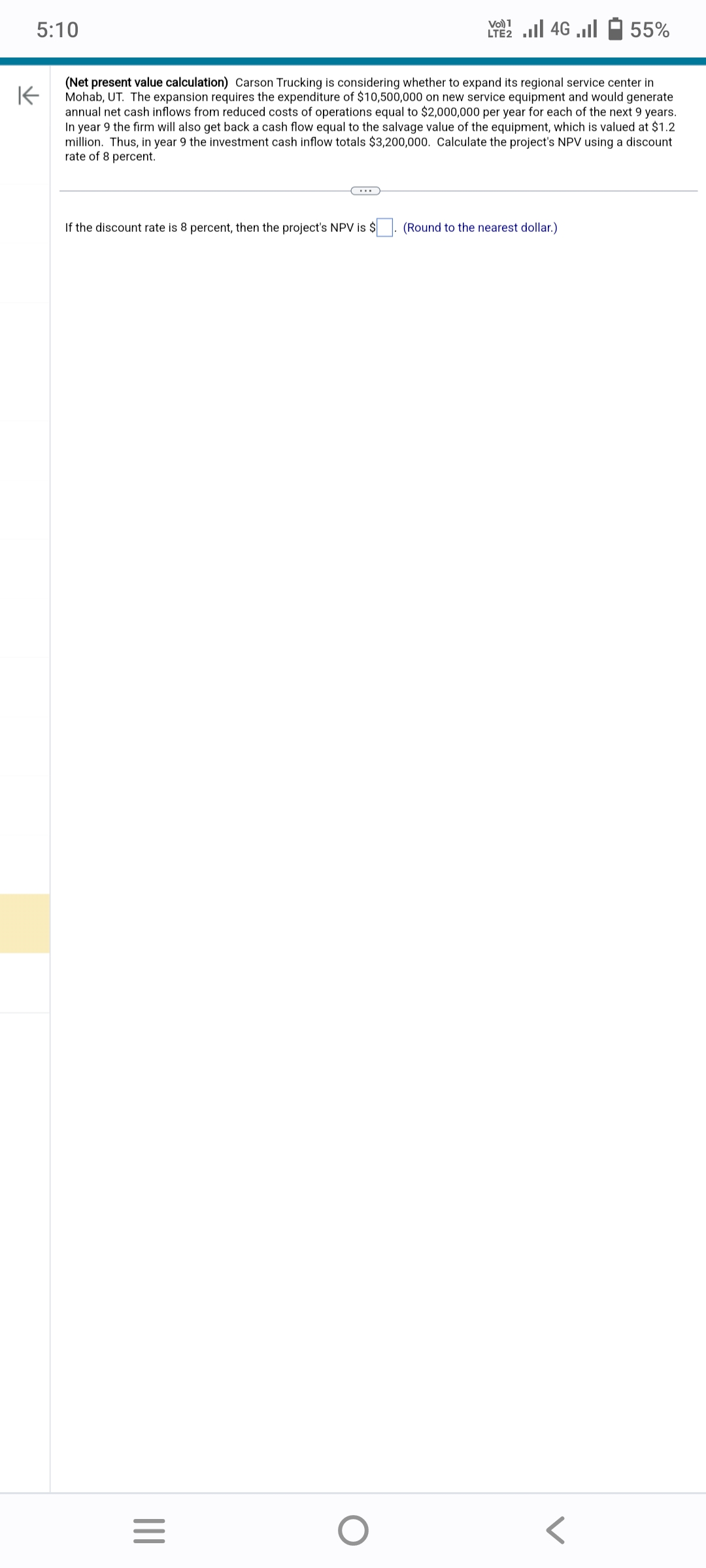 5:10
K
(Net present value calculation) Carson Trucking is considering whether to expand its regional service center in
Mohab, UT. The expansion requires the expenditure of $10,500,000 on new service equipment and would generate
annual net cash inflows from reduced costs of operations equal to $2,000,000 per year for each of the next 9 years.
In year 9 the firm will also get back a cash flow equal to the salvage value of the equipment, which is valued at $1.2
million. Thus, in year 9 the investment cash inflow totals $3,200,000. Calculate the project's NPV using a discount
rate of 8 percent.
If the discount rate is 8 percent, then the project's NPV is $
|||
C...
=
LTE 2.1 4G
O
55%
(Round to the nearest dollar.)