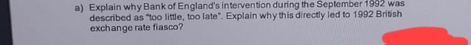 a) Explain why Bank of England's intervention during the September 1992 was
described as "too little, too late". Explain why this directly led to 1992 British
exchange rate fiasco?