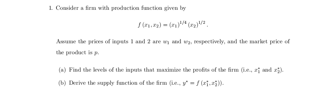 1. Consider a firm with production function given by
f (x₁, x₂) = (x₁)¹/4 (x₂) ¹/2
Assume the prices of inputs 1 and 2 are w₁ and w2, respectively, and the market price of
the product is p.
(a) Find the levels of the inputs that maximize the profits of the firm (i.e., x† and xz).
(b) Derive the supply function of the firm (i.e., y* = f (x1,x₂)).