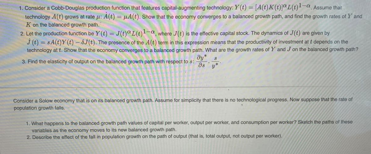 1. Consider a Cobb-Douglas production function that features capital-augmenting technology: Y(t) = [A(t) K(t)]aL(t)¹-a. Assume that
technology A(t) grows at rate u: A(t) = μA(t). Show that the economy converges to a balanced growth path, and find the growth rates of Y and
K on the balanced growth path.
2. Let the production function be Y(t) = J(t)aL(t)1-a, where J(t) is the effective capital stock. The dynamics of J(t) are given by
j (t) = sA(t)Y (t) — 8(t). The presence of the A(t) term in this expression means that the productivity of investment at t depends on the
technology at t. Show that the economy converges to a balanced growth path. What are the growth rates of Y and J on the balanced growth path?
dy* S
as y*
3. Find the elasticity of output on the balanced growth path with respect to s:
Consider a Solow economy that is on its balanced growth path. Assume for simplicity that there is no technological progress. Now suppose that the rate of
population growth falls.
1. What happens to the balanced growth path values of capital per worker, output per worker, and consumption per worker? Sketch the paths of these
variables as the economy moves to its new balanced growth path.
2. Describe the effect of the fall in population growth on the path of output (that is, total output, not output per worker).
250227
POLA
2250150