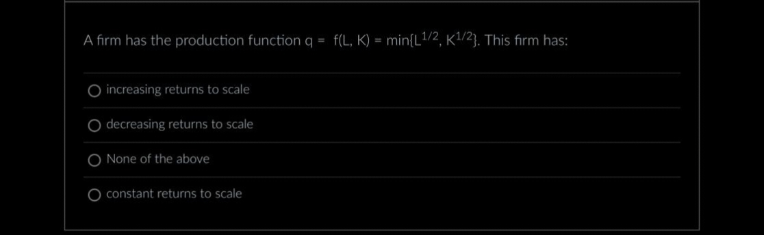 A firm has the production function q = f(L, K) = min{L¹/2, K1¹/2}. This firm has:
increasing returns to scale
decreasing returns to scale
O None of the above
O constant returns to scale