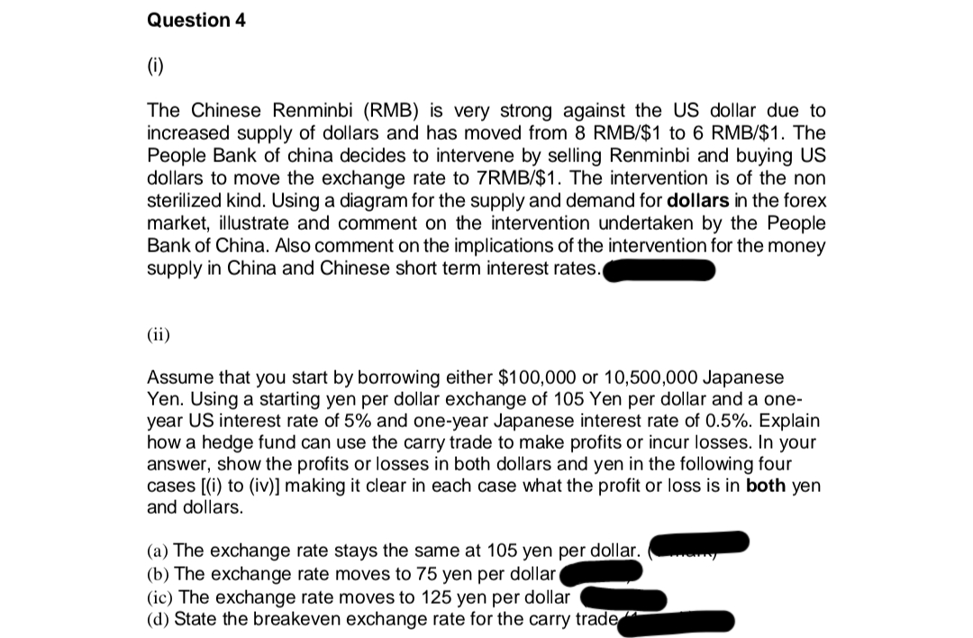 Question 4
(i)
The Chinese Renminbi (RMB) is very strong against the US dollar due to
increased supply of dollars and has moved from 8 RMB/$1 to 6 RMB/$1. The
People Bank of china decides to intervene by selling Renminbi and buying US
dollars to move the exchange rate to 7RMB/$1. The intervention is of the non
sterilized kind. Using a diagram for the supply and demand for dollars in the forex
market, illustrate and comment on the intervention undertaken by the People
Bank of China. Also comment on the implications of the intervention for the money
supply in China and Chinese short term interest rates.
(ii)
Assume that you start by borrowing either $100,000 or 10,500,000 Japanese
Yen. Using a starting yen per dollar exchange of 105 Yen per dollar and a one-
year US interest rate of 5% and one-year Japanese interest rate of 0.5%. Explain
how a hedge fund can use the carry trade to make profits or incur losses. In your
answer, show the profits or losses in both dollars and yen in the following four
cases [(i) to (iv)] making it clear in each case what the profit or loss is in both yen
and dollars.
(a) The exchange rate stays the same at 105 yen per dollar.
(b) The exchange rate moves to 75 yen per dollar
(ic) The exchange rate moves to 125 yen per dollar
(d) State the breakeven exchange rate for the carry trade