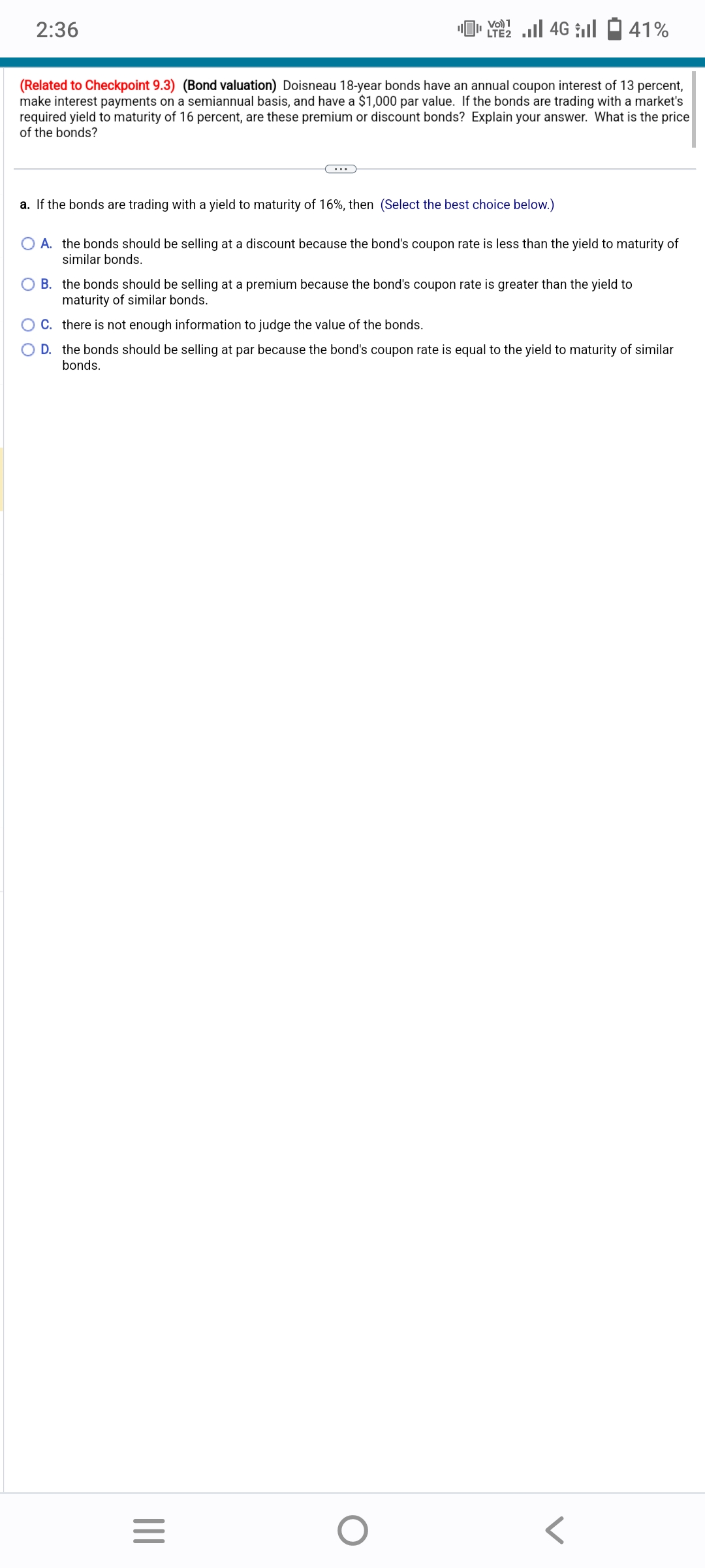 2:36
Vol) 1
LTE2
(Related to Checkpoint 9.3) (Bond valuation) Doisneau 18-year bonds have an annual coupon interest of 13 percent,
make interest payments on a semiannual basis, and have a $1,000 par value. If the bonds are trading with a market's
required yield to maturity of 16 percent, are these premium or discount bonds? Explain your answer. What is the price
of the bonds?
a. If the bonds are trading with a yield to maturity of 16%, then (Select the best choice below.)
4Gl
|||
O A. the bonds should be selling at a discount because the bond's coupon rate is less than the yield to maturity of
similar bonds.
=
41%
O B. the bonds should be selling at a premium because the bond's coupon rate is greater than the yield to
maturity of similar bonds.
O C. there is not enough information to judge the value of the bonds.
O D. the bonds should be selling at par because the bond's coupon rate is equal to the yield to maturity of similar
bonds.
O