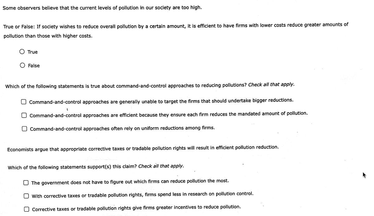 Some observers believe that the current levels of pollution in our society are too high.
True or False: If society wishes to reduce overall pollution by a certain amount, it is efficient to have firms with lower costs reduce greater amounts of
pollution than those with higher costs.
O True
O False
Which of the following statements is true about command-and-control approaches to reducing pollutions? Check all that apply.
Command-and-control approaches are generally unable to target the firms that should undertake bigger reductions.
Command-and-control approaches are efficient because they ensure each firm reduces the mandated amount of pollution.
O Command-and-control approaches often rely on uniform reductions among firms.
Economists argue that appropriate corrective taxes or tradable pollution rights will result in efficient pollution reduction.
Which of the following statements support(s) this claim? Check all that apply.
The government does not have to figure out which firms can reduce pollution the most.
O With corrective taxes or tradable pollution rights, firms spend less in research on pollution control.
Corrective taxes or tradable pollution rights give firms greater incentives to reduce pollution.