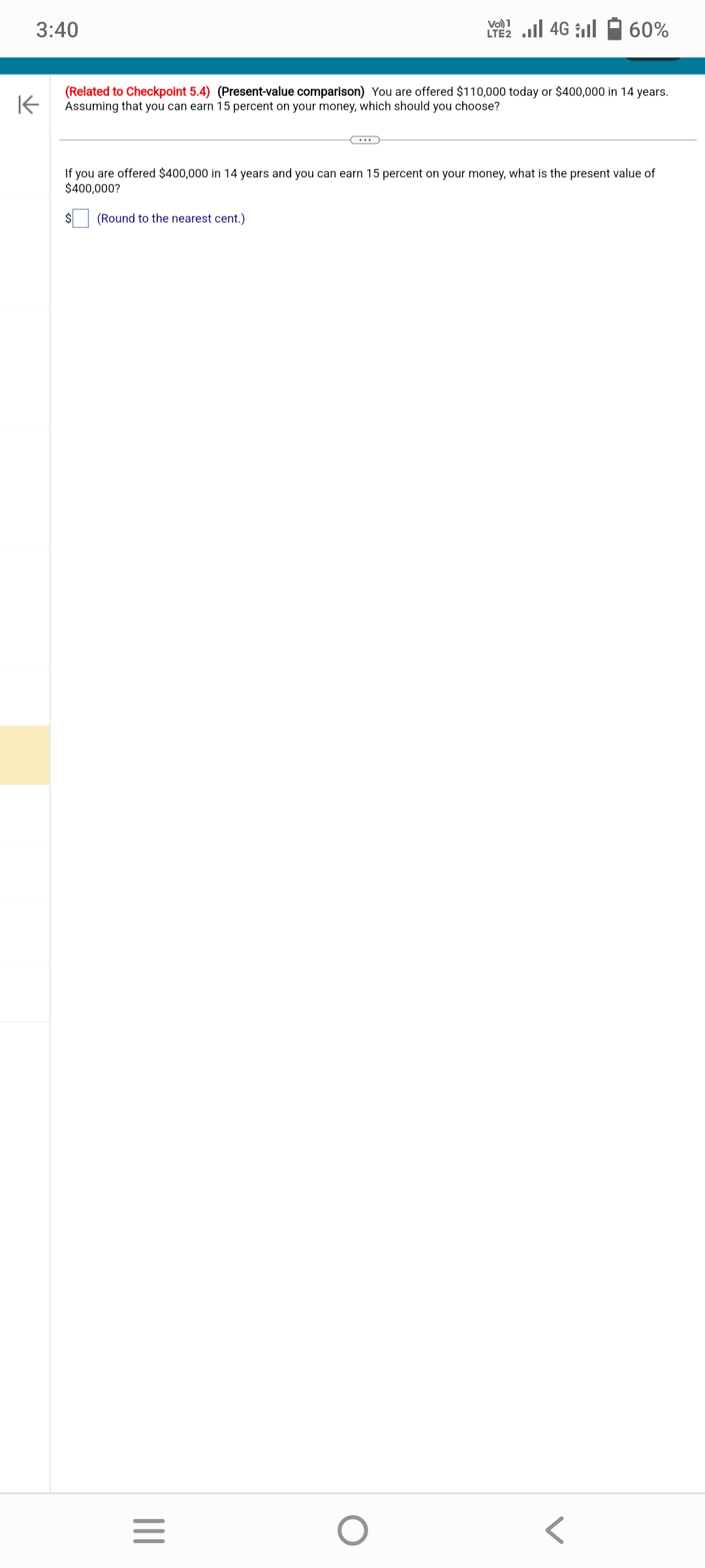 3:40
K
(Related to Checkpoint 5.4) (Present-value comparison) You are offered $110,000 today or $400,000 in 14 years.
Assuming that you can earn 15 percent on your money, which should you choose?
(Round to the nearest cent.)
If you are offered $400,000 in 14 years and you can earn 15 percent on your money, what is the present value of
$400,000?
|||
LTE2
=
60%
O