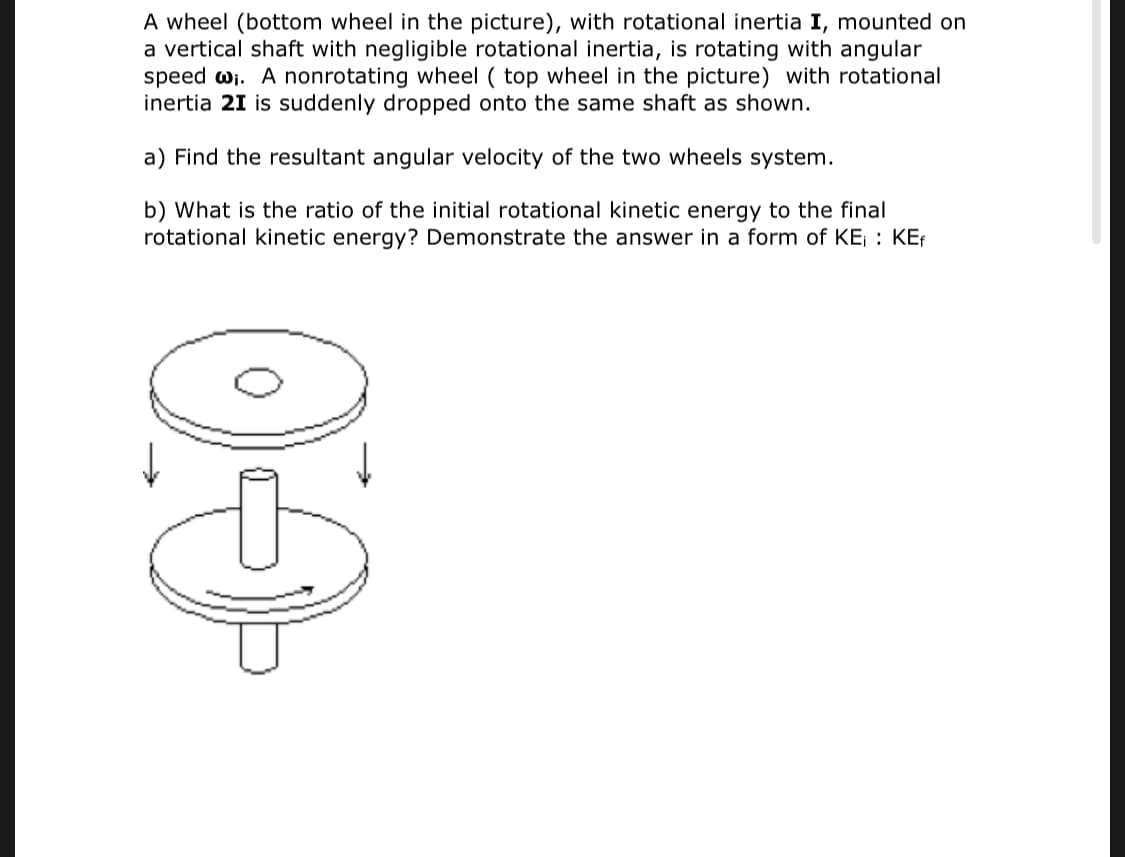 A wheel (bottom wheel in the picture), with rotational inertia I, mounted on
a vertical shaft with negligible rotational inertia, is rotating with angular
speed wi. A nonrotating wheel ( top wheel in the picture) with rotational
inertia 21 is suddenly dropped onto the same shaft as shown.
a) Find the resultant angular velocity of the two wheels system.
b) What is the ratio of the initial rotational kinetic energy to the final
rotational kinetic energy? Demonstrate the answer in a form of KE; : KEf
