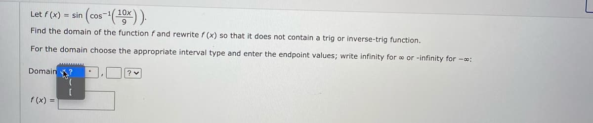 Let f (x) = sin
s-1( 10x
Find the domain of the function f and rewrite f (x) so that it does not contain a trig or inverse-trig function.
For the domain choose the appropriate interval type and enter the endpoint values; write infinity for o or -infinity for -o:
Domain ?
[
f (x) =
