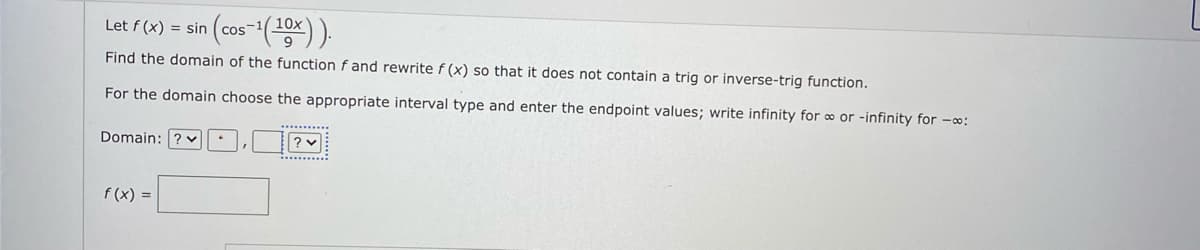 10x
Let f (x) = sin
Find the domain of the function fand rewrite f (x) so that it does not contain a trig or inverse-trig function.
For the domain choose the appropriate interval type and enter the endpoint values; write infinity for ∞ or -infinity for -o:
Domain: ? v
f (x) =
