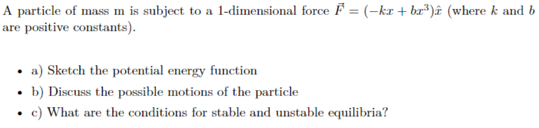 A particle of mass m is subject to a 1-dimensional force ♬ = (−kx + bx³)î (where k and b
are positive constants).
●
a) Sketch the potential energy function
b) Discuss the possible motions of the particle
c) What are the conditions for stable and unstable equilibria?