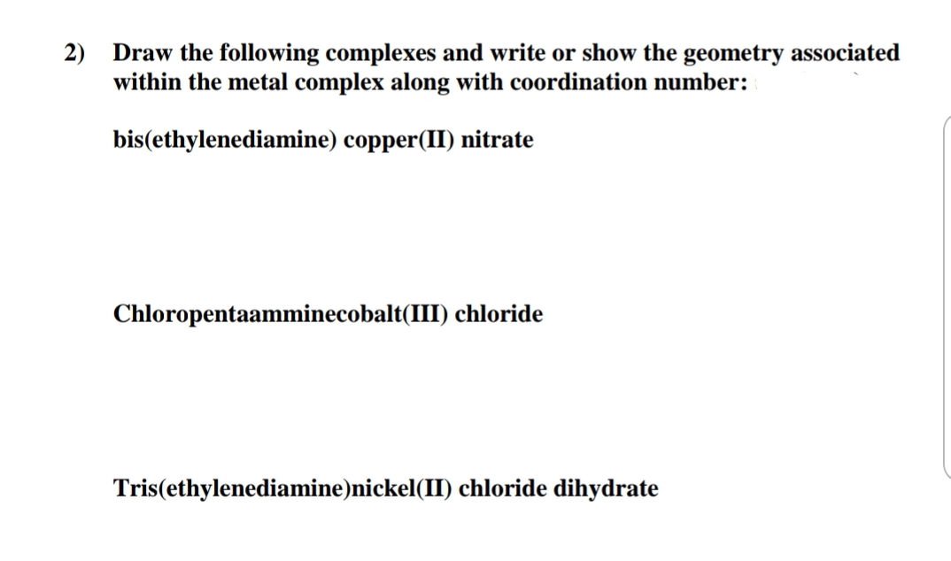 2)
Draw the following complexes and write or show the geometry associated
within the metal complex along with coordination number:
bis(ethylenediamine) copper(II) nitrate
Chloropentaamminecobalt(III) chloride
Tris(ethylenediamine)nickel(II) chloride dihydrate
