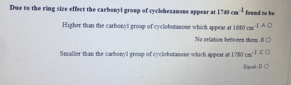 Due to the ring size effect the carbonyl group of cyclohexanone appear at 1740 cm found to be
-1
Higher than the carbonyl group of cyclobutanone which appear at 1680 cm A O
No relation between them .BO
Smaller than the carbonyl group of cyclobutanone which appear at 1780 cm1.CO
-1.CO
Equal.D O
