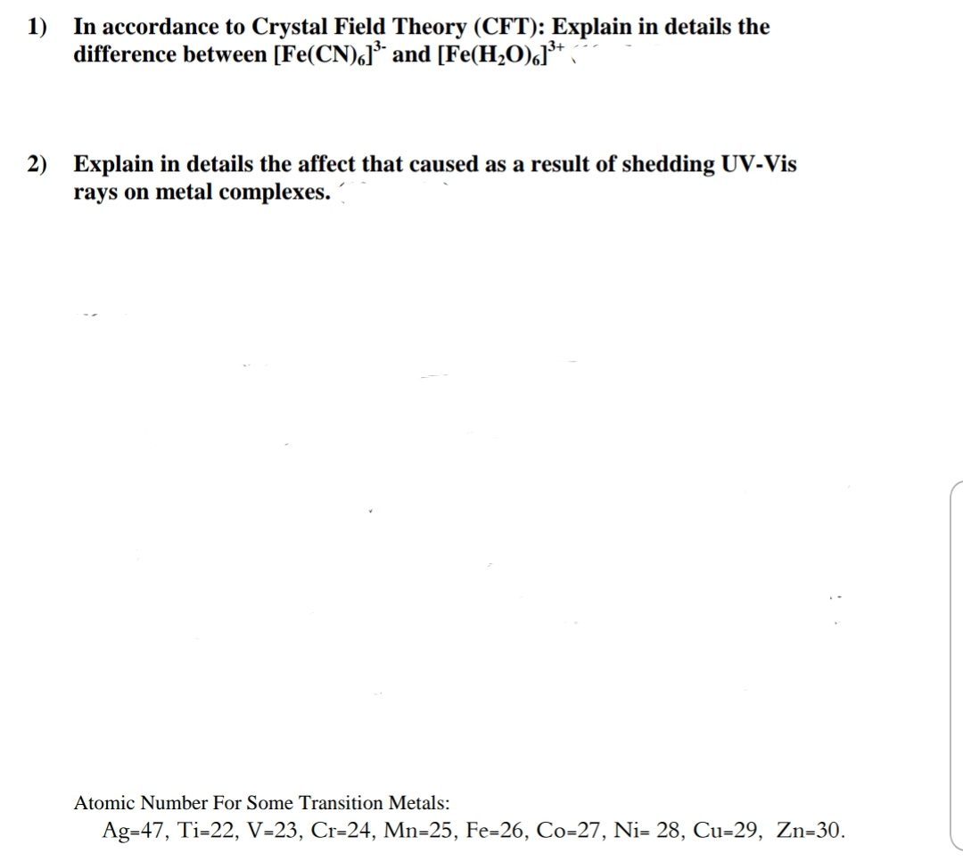 1) In accordance to Crystal Field Theory (CFT): Explain in details the
difference between [Fe(CN),]* and [Fe(H2O),J³*
2) Explain in details the affect that caused as a result of shedding UV-Vis
rays on metal complexes.
Atomic Number For Some Transition Metals:
Ag=47, Ti-22, V=23, Cr=24, Mn=25, Fe=26, Co=27, Ni= 28, Cu=29, Zn=30.
