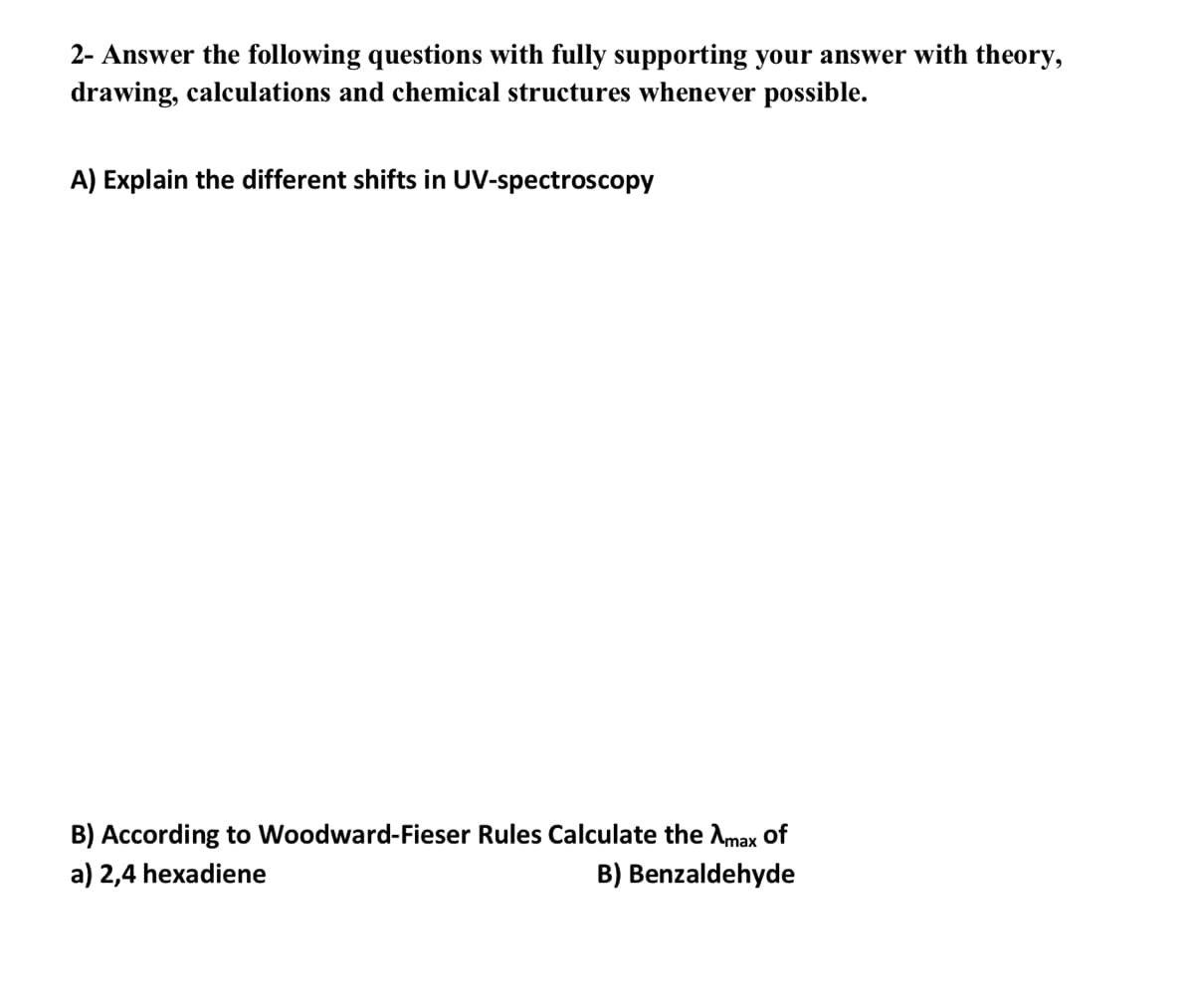 2- Answer the following questions with fully supporting your answer with theory,
drawing, calculations and chemical structures whenever possible.
A) Explain the different shifts in UV-spectroscopy
B) According to Woodward-Fieser Rules Calculate the Amax Oof
a) 2,4 hexadiene
B) Benzaldehyde
