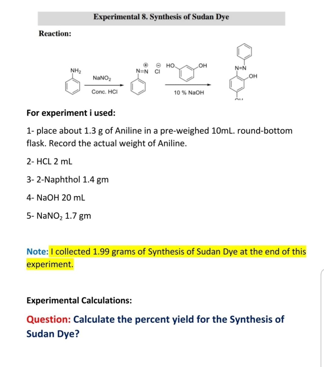 Experimental 8. Synthesis of Sudan Dye
Reaction:
о но.
N=N CI
LOH
N=N
NH2
NANO2
Он
Conc. HCI
10 % NaOH
For experiment i used:
1- place about 1.3 g of Aniline in a pre-weighed 10mL. round-bottom
flask. Record the actual weight of Aniline.
2- HCL 2 mL
3- 2-Naphthol 1.4 gm
4- NaOH 20 ml
5- NaNO, 1.7 gm
Note:I collected 1.99 grams of Synthesis of Sudan Dye at the end of this
experiment.
Experimental Calculations:
Question: Calculate the percent yield for the Synthesis of
Sudan Dye?
