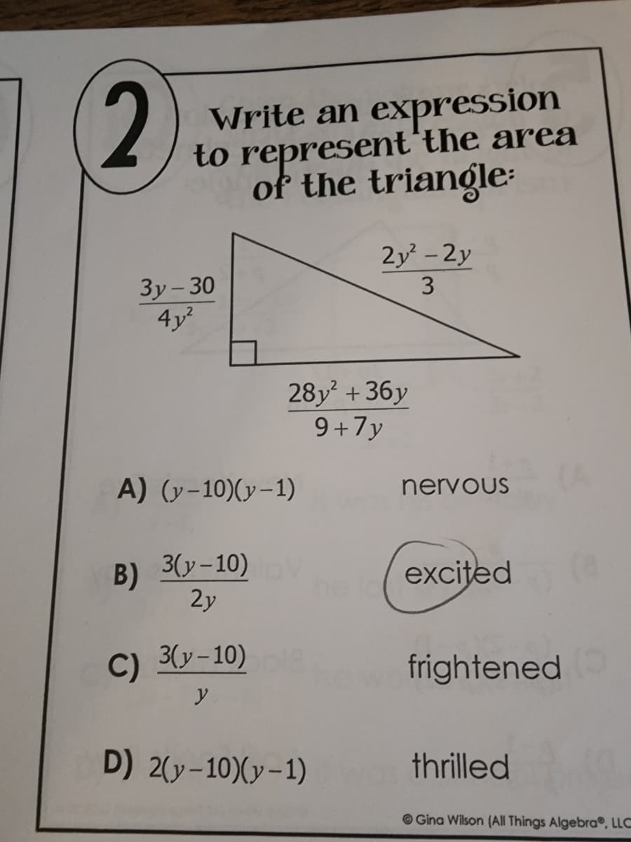 2
Write an expression
to represent the area
of the triangle:
2y² - 2y
3
3y-30
4y²
A) (y-10)(y-1)
3(y-10) V
B)
2y
C)
3(y-10)
y
D) 2(y-10)(y-1)
28y² +36y
9+7y
nervous
excited
frightened O
thrilled
Gina Wilson (All Things Algebra®, LLC